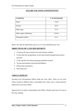 Sri Chamundeswari Sugar Limited
___________________________________________________________
                       SUGARCANE JUICE CONSTITUENTS



       Constituent                                           % of total quantity

       Water                                                        75-85

       Sucrose                                                      10-21

       Other sugar                                                  0.3-3

       Other organic Substances                                     0.2-0.6

       Nitrogenous bodies                                           0.5-1



Bricks Test must be made before cane is cut. It is also called Recovery Test

OBJECTIVES OF CANE DEPARTMENT

   1. To procure the cane at proper time and at proper condition.
   2. To look after the transportation of cane from farmers through trucks tractors
       and carts.
   3. To develop the cane and giving proper guidelines to grow.
   4. To keep and maintain concerned land database.
   5. Hiring trucks and tractors.
   6. Harvesting cane.



CIRCLE OFFICES

Assistant Cane Development Officer heads the circle office. There are ten circle
officer located at different places surrounding from where cane is being procured.
Supervisors assist circle officer.


Supervisors are to report corresponding circle offices. Weekly report has to be sent to
the Cane manager.




Dept. of Mgmt. Studies, SAMS, Bangalore                                               37
 
