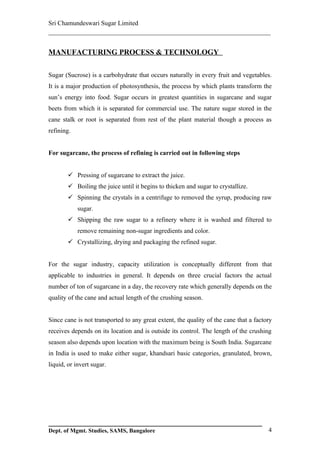 Sri Chamundeswari Sugar Limited
___________________________________________________________

MANUFACTURING PROCESS & TECHNOLOGY

Sugar (Sucrose) is a carbohydrate that occurs naturally in every fruit and vegetables.
It is a major production of photosynthesis, the process by which plants transform the
sun’s energy into food. Sugar occurs in greatest quantities in sugarcane and sugar
beets from which it is separated for commercial use. The nature sugar stored in the
cane stalk or root is separated from rest of the plant material though a process as
refining.


For sugarcane, the process of refining is carried out in following steps


         Pressing of sugarcane to extract the juice.
         Boiling the juice until it begins to thicken and sugar to crystallize.
         Spinning the crystals in a centrifuge to removed the syrup, producing raw
            sugar.
         Shipping the raw sugar to a refinery where it is washed and filtered to
            remove remaining non-sugar ingredients and color.
         Crystallizing, drying and packaging the refined sugar.


For the sugar industry, capacity utilization is conceptually different from that
applicable to industries in general. It depends on three crucial factors the actual
number of ton of sugarcane in a day, the recovery rate which generally depends on the
quality of the cane and actual length of the crushing season.


Since cane is not transported to any great extent, the quality of the cane that a factory
receives depends on its location and is outside its control. The length of the crushing
season also depends upon location with the maximum being is South India. Sugarcane
in India is used to make either sugar, khandsari basic categories, granulated, brown,
liquid, or invert sugar.




Dept. of Mgmt. Studies, SAMS, Bangalore                                                4
 