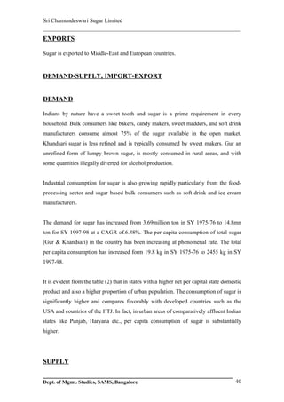 Sri Chamundeswari Sugar Limited
___________________________________________________________
EXPORTS

Sugar is exported to Middle-East and European countries.


DEMAND-SUPPLY, IMPORT-EXPORT


DEMAND

Indians by nature have a sweet tooth and sugar is a prime requirement in every
household. Bulk consumers like bakers, candy makers, sweet madders, and soft drink
manufacturers consume almost 75% of the sugar available in the open market.
Khandsari sugar is less refined and is typically consumed by sweet makers. Gur an
unrefined form of lumpy brown sugar, is mostly consumed in rural areas, and with
some quantities illegally diverted for alcohol production.


Industrial consumption for sugar is also growing rapidly particularly from the food-
processing sector and sugar based bulk consumers such as soft drink and ice cream
manufacturers.


The demand for sugar has increased from 3.69million ton in SY 1975-76 to 14.8mn
ton for SY 1997-98 at a CAGR of.6.48%. The per capita consumption of total sugar
(Gur & Khandsari) in the country has been increasing at phenomenal rate. The total
per capita consumption has increased form 19.8 kg in SY 1975-76 to 2455 kg in SY
1997-98.


It is evident from the table (2) that in states with a higher net per capital state domestic
product and also a higher proportion of urban population. The consumption of sugar is
significantly higher and compares favorably with developed countries such as the
USA and countries of the I’TJ. In fact, in urban areas of comparatively affluent Indian
states like Punjab, Haryana etc., per capita consumption of sugar is substantially
higher.




SUPPLY


Dept. of Mgmt. Studies, SAMS, Bangalore                                                  40
 