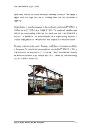 Sri Chamundeswari Sugar Limited
___________________________________________________________

Indian sugar industry has grown horizontally primarily because of GOL policy to
support small size sugar factories by excluding them from the requirement of
supplying.


The production of sugar has increased in the past from 0.12mn ton in SY 1930-31 to
12.85mn ton in SY 1997-98 at a CAGR if 7.23%. The number of operating sugar
mills for the corresponding period has i9ncreased from just 29 in SY1930-31 to
around 412 in SY1997-98. The addition of mills was at its peak during the period of
seventies and eighties when 100 and 70 new mills respectively were commissioned.


The sugar production in the country fluctuates widely based on sugarcane availability
in the country. For example; the sugar production increased in SY 1991-92 by 58% to
13.4 million ton, but decreased in SY 1993-94 by 27% to 9.83 million ton. Similarly
the production increased in SY 1995-96 by 67% to 16.45mn ton, but decreased by
22% in SY 1996-97 million tons.




Dept. of Mgmt. Studies, SAMS, Bangalore                                            41
 