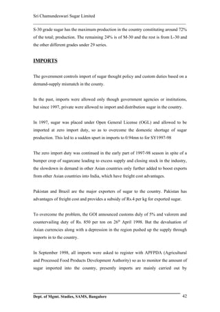 Sri Chamundeswari Sugar Limited
___________________________________________________________
S-30 grade sugar has the maximum production in the country constituting around 72%
of the total; production. The remaining 24% is of M-30 and the rest is from L-30 and
the other different grades under 29 series.


IMPORTS

The government controls import of sugar thought policy and custom duties based on a
demand-supply mismatch in the county.


In the past, imports were allowed only though government agencies or institutions,
but since 1997, private were allowed to import and distribution sugar in the country.


In 1997, sugar was placed under Open General License (OGL) and allowed to be
imported at zero import duty, so as to overcome the domestic shortage of sugar
production. This led to a sudden spurt in imports to 0.94mn to for SY1997-98


The zero import duty was continued in the early part of 1997-98 season in spite of a
bumper crop of sugarcane leading to excess supply and closing stock in the industry,
the slowdown in demand in other Asian countries only further added to boost exports
from other Asian countries into India, which have freight cost advantages.


Pakistan and Brazil are the major exporters of sugar to the country. Pakistan has
advantages of freight cost and provides a subsidy of Rs.4 per kg for exported sugar.


To overcome the problem, the GOI announced customs duly of 5% and valorem and
countervailing duty of Rs. 850 per ton on 26th April 1998. But the devaluation of
Asian currencies along with a depression in the region pushed up the supply through
imports in to the country.


In September 1998, all imports were asked to register with APFPDA (Agricultural
and Processed Food Products Development Authority) so as to monitor the amount of
sugar imported into the country, presently imports are mainly carried out by




Dept. of Mgmt. Studies, SAMS, Bangalore                                                42
 