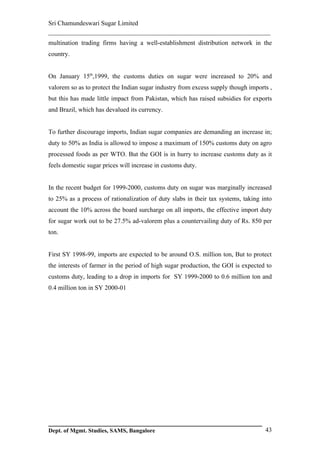 Sri Chamundeswari Sugar Limited
___________________________________________________________
multination trading firms having a well-establishment distribution network in the
country.


On January 15th,1999, the customs duties on sugar were increased to 20% and
valorem so as to protect the Indian sugar industry from excess supply though imports ,
but this has made little impact from Pakistan, which has raised subsidies for exports
and Brazil, which has devalued its currency.


To further discourage imports, Indian sugar companies are demanding an increase in;
duty to 50% as India is allowed to impose a maximum of 150% customs duty on agro
processed foods as per WTO. But the GOI is in hurry to increase customs duty as it
feels domestic sugar prices will increase in customs duty.


In the recent budget for 1999-2000, customs duty on sugar was marginally increased
to 25% as a process of rationalization of duty slabs in their tax systems, taking into
account the 10% across the board surcharge on all imports, the effective import duty
for sugar work out to be 27.5% ad-valorem plus a countervailing duty of Rs. 850 per
ton.


First SY 1998-99, imports are expected to be around O.S. million ton, But to protect
the interests of farmer in the period of high sugar production, the GOI is expected to
customs duty, leading to a drop in imports for SY 1999-2000 to 0.6 million ton and
0.4 million ton in SY 2000-01




Dept. of Mgmt. Studies, SAMS, Bangalore                                            43
 