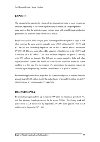Sri Chamundeswari Sugar Limited
___________________________________________________________

EXPORTS

The substantial increase in the volume of free international trade in sugar presents an
excellent opportunity to the Indian sugar industry to embark on a regular plan for
sugar exports. But the restrictive sugar; policies along with unstable sugar production
pattern make it an erratic trader on the world market.


In quick succession, India changes guard from the position of exporter of sugar to that
of an importer. To quote a recent example, sugar of O.S million ton SY 1991-92 and
SY 1992-93 was followed by import of 2mn ton in SY 1993-94 and 0.2 million ton
SY 1994-95. This was again followed by an export of I million ton in SY 1995-96 and
0.4 million ton is SY1996-97. This circle has been completed last year SY 1997-98)
with 0.94 million ton imports. The different up cursing period in India and other
major producers exporter like Brazil and Australia can be utilized to tap the export
marking in a big way. For the purpose of a comparison, the crushing season for
different sugarcane producing countries vis-à-vis India is as given in table no (3)


In demand-supply calculation projection, the exports are expected to increase from the
present level of 0.07 million ton to the earlier levels of around 0.1 million ton in SY
1999-2000 and 0.2 million ton in SY 2000-2001.



DEMAND SUPPLY

By estimating sugar cycle to top in season 1999-2000 by clocking a growth of 7%,
and then witness a drop in production for the season 2000-01. The closing stock will
come down to 3.3 million ton by September 30th 2001 form present level of 5.4
million ton by September 30th 1998.




Dept. of Mgmt. Studies, SAMS, Bangalore                                               44
 