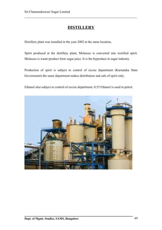 Sri Chamundeswari Sugar Limited
___________________________________________________________


                                  DISTILLERY


Distillery plant was installed in the year 2002 at the same location,


Spirit produced at the distillery plant, Molasses is converted into rectified spirit.
Molasses is waste product form sugar juice. It is the byproduct in sugar industry.


Production of spirit is subject to control of excise department (Karnataka State
Government) the same department makes distribution and sale of spirit only.


Ethanol also subject to control of excise department, 0.55 Ethanol is used in petrol.




Dept. of Mgmt. Studies, SAMS, Bangalore                                                 49
 