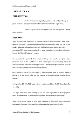 Sri Chamundeswari Sugar Limited
___________________________________________________________
PRICING POLICY

INTRODUCTION

                    Unlike other consumer goods, sugar cane will not be differing in
price, because it is subject to control of Government will fix the sugar price.


                    Price for export will be fixed by the firm. It is management’s policy
to fix the price.


Sugar Price

Sugar is a controlled commodity in India the essential commodities Act, 1995. Sugar
prices in the country can be classified into two broad categories at the user end as free
market prices and prices of sugar through public distribution system. The GOI
announces PDS sugar prices based on levy sugar prices fixed by it and the subsidy to
be provided through budgetary system.


The realization to sugar mills from government levy quota is called levy prices. Levy
prices are fixed by the GOI based on SMP for the year. But usually levy prices are
very low and fall below the cost of production. Therefore the producers are left with
only free sugar quota to run the business profitably.

GOI controls extend to free market prices also though the issue of monthly dispatch
orders to all the sugar mills and the country on demand supply situation in the
country.


In September IS1998, PDS sugar prices were increased from Rs.11.40 per kg to Rs.
12 per kg.


The sugar price range in the country for last few years is given below the sugar prices
move in close relation to production of sugar and the inventory in the country.


Sugar prices are the lowest in India when compared to the leading sugar consuming
countries in the world. Converted into India rupees the prices equivalent in



Dept. of Mgmt. Studies, SAMS, Bangalore                                                51
 