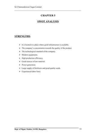 Sri Chamundeswari Sugar Limited
___________________________________________________________

                                 CHAPTER 5

                             SWOT ANALYSIS




STRENGTHS


      It is located in a place where good infrastructure is available.
      The company’s concentration towards the quality of the product.
      The technological standard of the company.
      Modern equipments.
      High production efficiency.
      Good sources of raw material.
      Power generation.
      Large supply of fertilizers and good quality seeds.
      Experienced labor force.




Dept. of Mgmt. Studies, SAMS, Bangalore                                   53
 