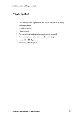 Sri Chamundeswari Sugar Limited
___________________________________________________________


WEAKNESSESS


      The company needs improvement and should concentrate on timely
        customer services.
      Delay in payments.
      Labors turnovers.
      The promotion procedure in the organization is too rigid.
      The company has to focus more on sales. Marketing.
      No specific HRD department
      No scheme offers are given.




Dept. of Mgmt. Studies, SAMS, Bangalore                                 54
 