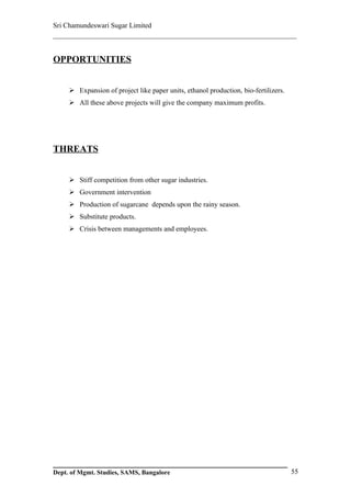 Sri Chamundeswari Sugar Limited
___________________________________________________________


OPPORTUNITIES


      Expansion of project like paper units, ethanol production, bio-fertilizers.
      All these above projects will give the company maximum profits.




THREATS


      Stiff competition from other sugar industries.
      Government intervention
      Production of sugarcane depends upon the rainy season.
      Substitute products.
      Crisis between managements and employees.




Dept. of Mgmt. Studies, SAMS, Bangalore                                              55
 