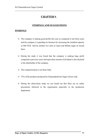 Sri Chamundeswari Sugar Limited
___________________________________________________________


                               CHAPTER 6


                     FINDINGS AND SUGGESTIONS

FINDINGS


    The company is making good profits this year as compared to last three years
       and the company is expanding its business by increasing the installed capacity
       to 600 TCD. And by another two units at Ajara and Mohan nagar on leased
       basis.


    During the study it was found that the company is making huge profit
       compared to previous years and equivalent amount of dividend is also declared
       to the shareholder of the company.


    The computerization is not done fully.


    75% of the products produced by Chamundeshwari Sugar Ltd are sold.


    During the observation study we can found out that there are no safety
       precautions followed in the organization especially in the production
       department.




Dept. of Mgmt. Studies, SAMS, Bangalore                                           56
 