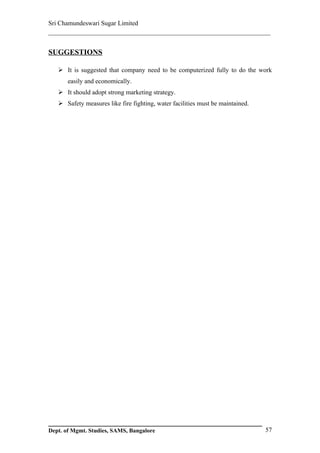 Sri Chamundeswari Sugar Limited
___________________________________________________________

SUGGESTIONS

    It is suggested that company need to be computerized fully to do the work
       easily and economically.
    It should adopt strong marketing strategy.
    Safety measures like fire fighting, water facilities must be maintained.




Dept. of Mgmt. Studies, SAMS, Bangalore                                         57
 