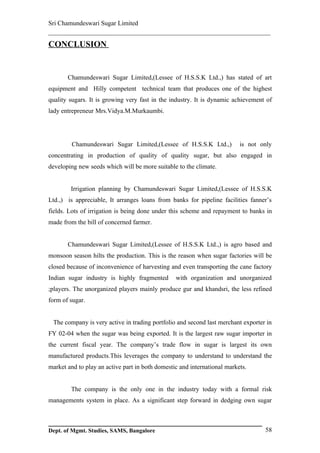 Sri Chamundeswari Sugar Limited
___________________________________________________________
CONCLUSION


       Chamundeswari Sugar Limited,(Lessee of H.S.S.K Ltd.,) has stated of art
equipment and Hilly competent technical team that produces one of the highest
quality sugars. It is growing very fast in the industry. It is dynamic achievement of
lady entrepreneur Mrs.Vidya.M.Murkaumbi.




         Chamundeswari Sugar Limited,(Lessee of H.S.S.K Ltd.,)            is not only
concentrating in production of quality of quality sugar, but also engaged in
developing new seeds which will be more suitable to the climate.


        Irrigation planning by Chamundeswari Sugar Limited,(Lessee of H.S.S.K
Ltd.,) is appreciable, It arranges loans from banks for pipeline facilities fanner’s
fields. Lots of irrigation is being done under this scheme and repayment to banks in
made from the bill of concerned farmer.


       Chamundeswari Sugar Limited,(Lessee of H.S.S.K Ltd.,) is agro based and
monsoon season hilts the production. This is the reason when sugar factories will be
closed because of inconvenience of harvesting and even transporting the cane factory
Indian sugar industry is highly fragmented       with organization and unorganized
;players. The unorganized players mainly produce gur and khandsri, the less refined
form of sugar.


 The company is very active in trading portfolio and second last merchant exporter in
FY 02-04 when the sugar was being exported. It is the largest raw sugar importer in
the current fiscal year. The company’s trade flow in sugar is largest its own
manufactured products.This leverages the company to understand to understand the
market and to play an active part in both domestic and international markets.


        The company is the only one in the industry today with a formal risk
managements system in place. As a significant step forward in dedging own sugar



Dept. of Mgmt. Studies, SAMS, Bangalore                                           58
 