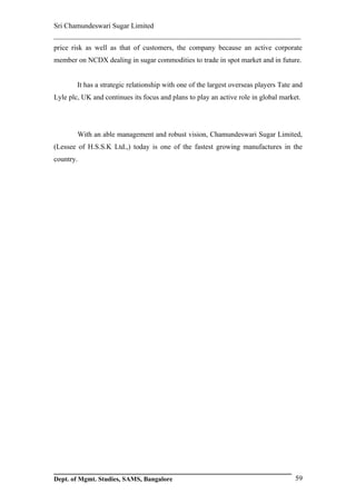 Sri Chamundeswari Sugar Limited
___________________________________________________________
price risk as well as that of customers, the company because an active corporate
member on NCDX dealing in sugar commodities to trade in spot market and in future.


        It has a strategic relationship with one of the largest overseas players Tate and
Lyle plc, UK and continues its focus and plans to play an active role in global market.




        With an able management and robust vision, Chamundeswari Sugar Limited,
(Lessee of H.S.S.K Ltd.,) today is one of the fastest growing manufactures in the
country.




Dept. of Mgmt. Studies, SAMS, Bangalore                                               59
 