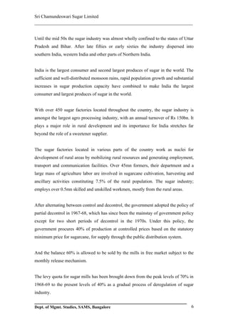 Sri Chamundeswari Sugar Limited
___________________________________________________________

Until the mid 50s the sugar industry was almost wholly confined to the states of Uttar
Pradesh and Bihar. After late fifties or early sixties the industry dispersed into
southern India, western India and other parts of Northern India.


India is the largest consumer and second largest produces of sugar in the world. The
sufficient and well-distributed monsoon rains, rapid population growth and substantial
increases in sugar production capacity have combined to make India the largest
consumer and largest produces of sugar in the world.


With over 450 sugar factories located throughout the country, the sugar industry is
amongst the largest agro processing industry, with an annual turnover of Rs 150bn. It
plays a major role in rural development and its importance for India stretches far
beyond the role of a sweetener supplier.


The sugar factories located in various parts of the country work as nuclei for
development of rural areas by mobilizing rural resources and generating employment,
transport and communication facilities. Over 45mn formers, their department and a
large mass of agriculture labor are involved in sugarcane cultivation, harvesting and
ancillary activities constituting 7.5% of the rural population. The sugar industry;
employs over 0.5mn skilled and unskilled workmen, mostly from the rural areas.


After alternating between control and decontrol, the government adopted the policy of
partial decontrol in 1967-68, which has since been the mainstay of government policy
except for two short periods of decontrol in the 1970s. Under this policy, the
government procures 40% of production at controlled prices based on the statutory
minimum price for sugarcane, for supply through the public distribution system.


And the balance 60% is allowed to be sold by the mills in free market subject to the
monthly release mechanism.


The levy quota for sugar mills has been brought down from the peak levels of 70% in
1968-69 to the present levels of 40% as a gradual process of deregulation of sugar
industry.


Dept. of Mgmt. Studies, SAMS, Bangalore                                             6
 