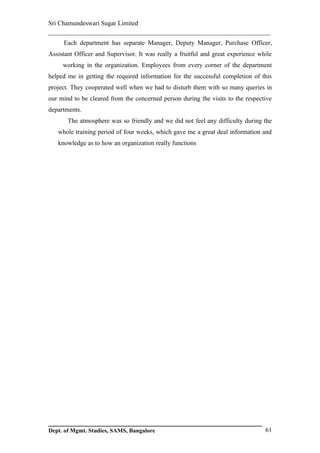 Sri Chamundeswari Sugar Limited
___________________________________________________________
     Each department has separate Manager, Deputy Manager, Purchase Officer,
Assistant Officer and Supervisor. It was really a fruitful and great experience while
     working in the organization. Employees from every corner of the department
helped me in getting the required information for the successful completion of this
project. They cooperated well when we had to disturb them with so many queries in
our mind to be cleared from the concerned person during the visits to the respective
departments.
       The atmosphere was so friendly and we did not feel any difficulty during the
   whole training period of four weeks, which gave me a great deal information and
   knowledge as to how an organization really functions




Dept. of Mgmt. Studies, SAMS, Bangalore                                           61
 