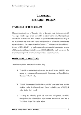 Sri Chamundeswari Sugar Limited
___________________________________________________________



                                       CHAPTER -2
                             RESEARCH DESIGN

STATEMENT OF THE PROBLEM


Channarayapattana is one of the major cities in Karnataka state. Major raw material
viz., sugar cane for sugar factory is available in and around the city. The importance
of study lies in the fact that there has been no systematic and comprehensive study in
the tax by researchers on working capital management with reference to the unit seeks
further this study. The study covers a brief history of Chamundeswari Sugar Limited,
(Lessee of H.S.S.K Ltd.,) , its performance and working capital management system
of Chamundeswari Sugar Limited,(Lessee of H.S.S.K Ltd.,)The study also covers the
receivable management, inventory management and cash management.


OBJECTIVES OF THE STUDY


The following are the main objectives of the study


        To study the management of current assets and current liabilities with
           respect to working capital management in Chamundeswari Sugar Limited,
           (Lessee of H.S.S.K Ltd.,)




        To study the factors responsible for the increase to decrease in the level of
           working capital in Chamundeswari Sugar Limited,(Lessee of H.S.S.K
           Ltd.,) during study period.


        To study the existing system of receivable management, inventory
           management of Chamundeswari Sugar Limited,(Lessee of H.S.S.K Ltd.,)
           To evaluate the working capital policy



Dept. of Mgmt. Studies, SAMS, Bangalore                                             8
 