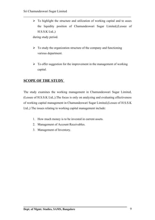 Sri Chamundeswari Sugar Limited
___________________________________________________________
        To highlight the structure and utilization of working capital and to asses
           the liquidity position of Chamundeswari Sugar Limited,(Lessee of
           H.S.S.K Ltd.,)
       during study period.


        To study the organization structure of the company and functioning
           various department.


        To offer suggestion for the improvement in the management of working
           capital.


SCOPE OF THE STUDY


The study examines the working management in Chamundeswari Sugar Limited,
(Lessee of H.S.S.K Ltd.,).The focus is only on analyzing and evaluating effectiveness
of working capital management in Chamundeswari Sugar Limited,(Lessee of H.S.S.K
Ltd.,) The issues relating to working capital management include:


       1. How much money is to be invested in current assets.
       2. Management of Account Receivables.
       3. Management of Inventory.




Dept. of Mgmt. Studies, SAMS, Bangalore                                            9
 