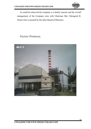 UPLOADED FOR WWW.PROJECTSKART.COM
As could be observed the company is a family concern and the overall
management of the Company rests with Chairman Shri. Murugesh R.
Nirani who is assisted by the other Board of Directors.
Factory Premises:
10
UPLOADED FOR WWW.PROJECTSKART.COM
 