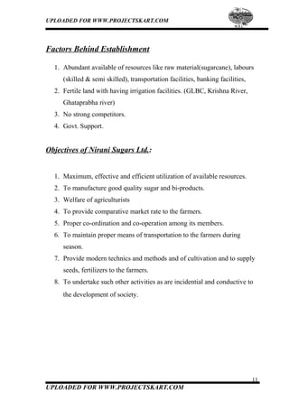 UPLOADED FOR WWW.PROJECTSKART.COM
Factors Behind Establishment
1. Abundant available of resources like raw material(sugarcane), labours
(skilled & semi skilled), transportation facilities, banking facilities,
2. Fertile land with having irrigation facilities. (GLBC, Krishna River,
Ghataprabha river)
3. No strong competitors.
4. Govt. Support.
Objectives of Nirani Sugars Ltd.:
1. Maximum, effective and efficient utilization of available resources.
2. To manufacture good quality sugar and bi-products.
3. Welfare of agriculturists
4. To provide comparative market rate to the farmers.
5. Proper co-ordination and co-operation among its members.
6. To maintain proper means of transportation to the farmers during
season.
7. Provide modern technics and methods and of cultivation and to supply
seeds, fertilizers to the farmers.
8. To undertake such other activities as are incidential and conductive to
the development of society.
11
UPLOADED FOR WWW.PROJECTSKART.COM
 