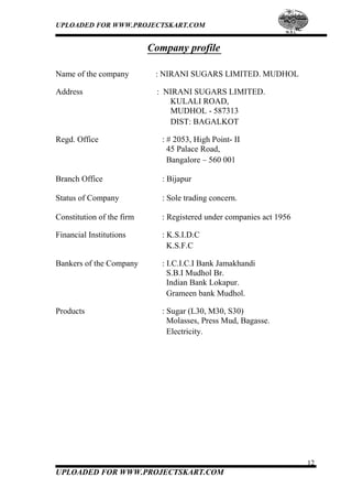 UPLOADED FOR WWW.PROJECTSKART.COM
Company profile
Name of the company : NIRANI SUGARS LIMITED. MUDHOL
Address : NIRANI SUGARS LIMITED.
KULALI ROAD,
MUDHOL - 587313
DIST: BAGALKOT
Regd. Office : # 2053, High Point- II
45 Palace Road,
Bangalore – 560 001
Branch Office : Bijapur
Status of Company : Sole trading concern.
Constitution of the firm : Registered under companies act 1956
Financial Institutions : K.S.I.D.C
K.S.F.C
Bankers of the Company : I.C.I.C.I Bank Jamakhandi
S.B.I Mudhol Br.
Indian Bank Lokapur.
Grameen bank Mudhol.
Products : Sugar (L30, M30, S30)
Molasses, Press Mud, Bagasse.
Electricity.
12
UPLOADED FOR WWW.PROJECTSKART.COM
 