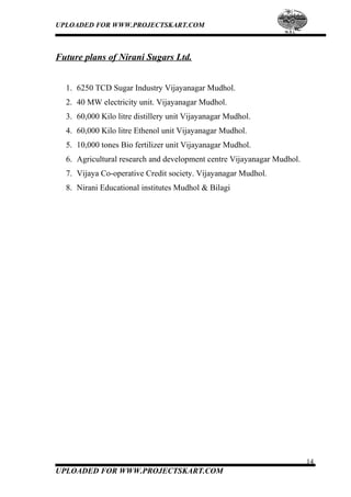 UPLOADED FOR WWW.PROJECTSKART.COM
Future plans of Nirani Sugars Ltd.
1. 6250 TCD Sugar Industry Vijayanagar Mudhol.
2. 40 MW electricity unit. Vijayanagar Mudhol.
3. 60,000 Kilo litre distillery unit Vijayanagar Mudhol.
4. 60,000 Kilo litre Ethenol unit Vijayanagar Mudhol.
5. 10,000 tones Bio fertilizer unit Vijayanagar Mudhol.
6. Agricultural research and development centre Vijayanagar Mudhol.
7. Vijaya Co-operative Credit society. Vijayanagar Mudhol.
8. Nirani Educational institutes Mudhol & Bilagi
14
UPLOADED FOR WWW.PROJECTSKART.COM
 