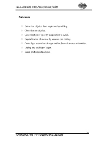 UPLOADED FOR WWW.PROJECTSKART.COM
Functions
 Extraction of juice from sugarcane by milling.
 Classification of juice.
 Concentration of juice by evaporation to syrup.
 Crystallization of sucrose by vacuum pan boiling.
 Centrifugal separation of sugar and molasses from the massecuite.
 Drying and cooling of sugar.
 Sugar grading and packing.
20
UPLOADED FOR WWW.PROJECTSKART.COM
 