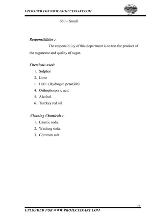 UPLOADED FOR WWW.PROJECTSKART.COM
S30 – Small
Responsibilities :
The responsibility of this department is to test the product of
the sugarcane and quality of sugar.
Chemicals used:
1. Sulphor
2. Lime
3. H2O2 (Hydrogen peroxide)
4. Orthophosporic acid
5. Alcohol.
6. Turckey red oil.
Cleaning Chemicals :
1. Caustic soda.
2. Washing soda.
3. Common salt.
22
UPLOADED FOR WWW.PROJECTSKART.COM
 