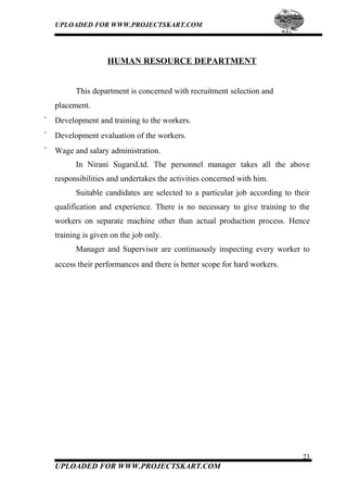 UPLOADED FOR WWW.PROJECTSKART.COM
HUMAN RESOURCE DEPARTMENT
This department is concerned with recruitment selection and
placement.
¨ Development and training to the workers.
¨ Development evaluation of the workers.
¨ Wage and salary administration.
In Nirani SugarsLtd. The personnel manager takes all the above
responsibilities and undertakes the activities concerned with him.
Suitable candidates are selected to a particular job according to their
qualification and experience. There is no necessary to give training to the
workers on separate machine other than actual production process. Hence
training is given on the job only.
Manager and Supervisor are continuously inspecting every worker to
access their performances and there is better scope for hard workers.
23
UPLOADED FOR WWW.PROJECTSKART.COM
 