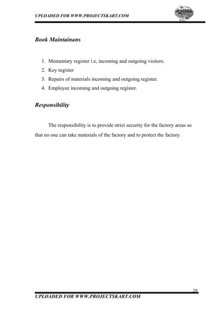 UPLOADED FOR WWW.PROJECTSKART.COM
Book Maintainans
1. Momentary register i.e, incoming and outgoing visitors.
2. Key register
3. Repairs of materials incoming and outgoing register.
4. Employee incoming and outgoing register.
Responsibility
The responsibility is to provide strict security for the factory areas so
that no one can take materials of the factory and to protect the factory.
29
UPLOADED FOR WWW.PROJECTSKART.COM
 