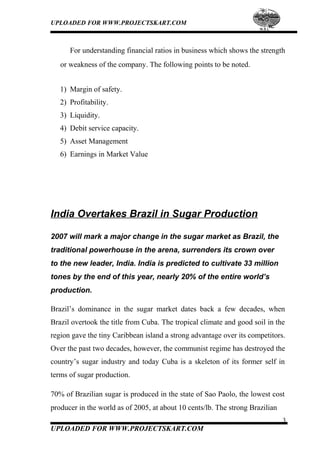 UPLOADED FOR WWW.PROJECTSKART.COM
For understanding financial ratios in business which shows the strength
or weakness of the company. The following points to be noted.
1) Margin of safety.
2) Profitability.
3) Liquidity.
4) Debit service capacity.
5) Asset Management
6) Earnings in Market Value
India Overtakes Brazil in Sugar Production
2007 will mark a major change in the sugar market as Brazil, the
traditional powerhouse in the arena, surrenders its crown over
to the new leader, India. India is predicted to cultivate 33 million
tones by the end of this year, nearly 20% of the entire world’s
production.
Brazil’s dominance in the sugar market dates back a few decades, when
Brazil overtook the title from Cuba. The tropical climate and good soil in the
region gave the tiny Caribbean island a strong advantage over its competitors.
Over the past two decades, however, the communist regime has destroyed the
country’s sugar industry and today Cuba is a skeleton of its former self in
terms of sugar production.
70% of Brazilian sugar is produced in the state of Sao Paolo, the lowest cost
producer in the world as of 2005, at about 10 cents/lb. The strong Brazilian
3
UPLOADED FOR WWW.PROJECTSKART.COM
 