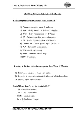 UPLOADED FOR WWW.PROJECTSKART.COM
CENTRAL EXCISE ACT SEC 173 G RULE 53
Maintaining the documents under Central Excise Act.
1) Production report for sugar & molasses
2) R.G 1 – Daily production & clearance Register.
3) R.G 7 – Daily stock account of HDP Bags.
4) D3 – Rejected materials stock maintenance.
5) ER File – Monthly central excise return file.
6) Centra VAT – Capital goods, Input, Service Tax.
7) PLA – Personal ledger account.
8) BED – Basic Excise duty.
9) AED – Additional Excise duty.
10) SC – Sugar cess.
Reporting to the Govt. Authority about production of Sugar & Molasses
1) Reporting to Director of Sugar New Delhi.
2) Reporting to commission of cane development officer Bangalore.
3) Monthly report about molasses.
Central Excise Tax For per bag total Rs. 87.55
71 Rs – Central Government
14 Rs. – State Governement
1.55 Rs. – Education cess
1 Rs. – Higher Education cess
31
UPLOADED FOR WWW.PROJECTSKART.COM
 