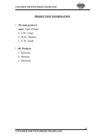 UPLOADED FOR WWW.PROJECTSKART.COM
PRODUCTION INFORMATION
 The main product is
sugar. Types of Sugar
1. L.30 – Large
2. M.30 – Medium
3. S. 30 – Small
 Bi- Products
1. Pressmud
2. Molasses
3. Electricity
33
UPLOADED FOR WWW.PROJECTSKART.COM
 
