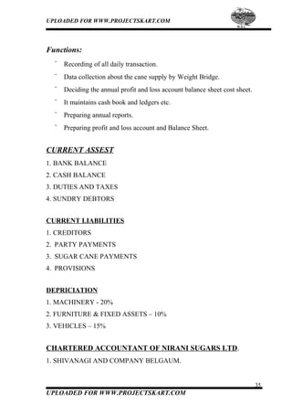 UPLOADED FOR WWW.PROJECTSKART.COM
Functions:
¨ Recording of all daily transaction.
¨ Data collection about the cane supply by Weight Bridge.
¨ Deciding the annual profit and loss account balance sheet cost sheet.
¨ It maintains cash book and ledgers etc.
¨ Preparing annual reports.
¨ Preparing profit and loss account and Balance Sheet.
CURRENT ASSEST
1. BANK BALANCE
2. CASH BALANCE
3. DUTIES AND TAXES
4. SUNDRY DEBTORS
CURRENT LIABILITIES
1. CREDITORS
2. PARTY PAYMENTS
3. SUGAR CANE PAYMENTS
4. PROVISIONS
DEPRICIATION
1. MACHINERY - 20%
2. FURNITURE & FIXED ASSETS – 10%
3. VEHICLES – 15%
CHARTERED ACCOUNTANT OF NIRANI SUGARS LTD.
1. SHIVANAGI AND COMPANY BELGAUM.
35
UPLOADED FOR WWW.PROJECTSKART.COM
 