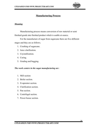 UPLOADED FOR WWW.PROJECTSKART.COM
Manufacturing Process
Meaning
Manufacturing process means conversion of raw material or semi
finished goods into finished product which is usable at source.
For the manufacture of sugar from sugarcane there are five different
stages and they are as follows.
1. Crushing of sugarcane.
2. Juice clarification.
3. Cryistallization.
4. Curing.
5. Grading and bagging.
The work centers in the sugar manufacturing are :
1. Mill section
2. Boiler section.
3. Evaporator section.
4. Clarification section.
5. Pan section.
6. Centrifugal section.
7. Power house section.
39
UPLOADED FOR WWW.PROJECTSKART.COM
 