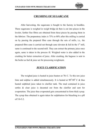 UPLOADED FOR WWW.PROJECTSKART.COM
CRUSHING OF SUGARCANE
After harvesting, the sugarcane is bought to the factory in bouldles.
There sugarcane is weighed in weigh bridge & then is cut into pieces in the
leveler, further fine fibres are obtained from these pieces by passing them in
the fabrizer. The preparatory index is 75% to 80% after this milling is carried
on by passing the prepared fibre cane through the sets of mills, i.e,. the
prepared fibre cane is carried out through cane elevator & fed ito the 1st
mill,
same is continued to the second mill. They can extract the primary juice once
again, same is taken in the process ill. Weighed water is also added in the
crushing for better extraction of juice. After crushing, the bagasse is sent to
the boiler as fuel & juice set for processing weighment.
JUICE CLARIFICATION
The weighed juice is heated in juice heaters at 700 C. To this raw juice
lime and sulphur is added simultaneously. It is heated at 900
-980
C & thus
heated sulphited juice taken to clarifier tank. The mud contained in juice
settles & clear juice is decanted out from the clarifier and sent for
evaporation. The juice thus evaporated gets concentrated to form thick syrup.
The syrup thus obtained is again taken for sulphitation for bleaching to a pH
of 5.0-5.2.
40
UPLOADED FOR WWW.PROJECTSKART.COM
 