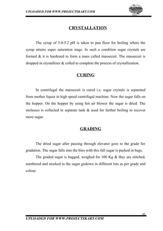 UPLOADED FOR WWW.PROJECTSKART.COM
CRYSTALLATION
The syrup of 5.0-5.2 pH is taken to pan floor for boiling where the
syrup attains super saturation stage. In such a condition sugar crystals are
formed & it is hardened to form a mass called massecuit. The massecuit is
dropped in crystallizer & colled to complete the process of crystallization.
CURING
In centrifugal the massecuit is cured i.e. sugar crystals is separated
from mother liquor in high speed centrifugal machine. Now the sugar falls on
the hopper. On the hopper by using hot air blower the sugar is dried. The
molasses is collected in separate tank & used for further boiling to recover
more sugar.
GRADING
The dried sugar after passing through elevator goes to the grade for
gradation. The sugar falls into the bins with this fall sugar is packed in bags.
The graded sugar is bagged, weighed for 100 Kg & they are stitched,
numbered and stocked in the sugar godown in different lots as per grade and
colour.
41
UPLOADED FOR WWW.PROJECTSKART.COM
 