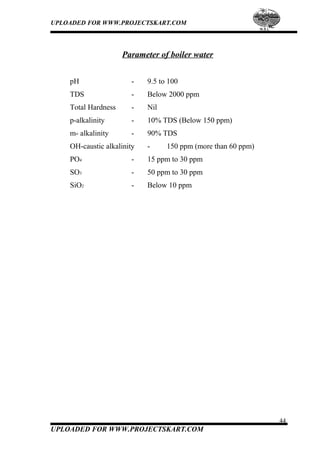 UPLOADED FOR WWW.PROJECTSKART.COM
Parameter of boiler water
pH - 9.5 to 100
TDS - Below 2000 ppm
Total Hardness - Nil
p-alkalinity - 10% TDS (Below 150 ppm)
m- alkalinity - 90% TDS
OH-caustic alkalinity - 150 ppm (more than 60 ppm)
PO4 - 15 ppm to 30 ppm
SO3 - 50 ppm to 30 ppm
SiO2 - Below 10 ppm
44
UPLOADED FOR WWW.PROJECTSKART.COM
 