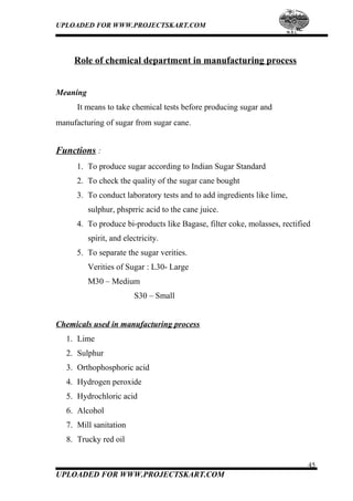 UPLOADED FOR WWW.PROJECTSKART.COM
Role of chemical department in manufacturing process
Meaning
It means to take chemical tests before producing sugar and
manufacturing of sugar from sugar cane.
Functions :
1. To produce sugar according to Indian Sugar Standard
2. To check the quality of the sugar cane bought
3. To conduct laboratory tests and to add ingredients like lime,
sulphur, phsprric acid to the cane juice.
4. To produce bi-products like Bagase, filter coke, molasses, rectified
spirit, and electricity.
5. To separate the sugar verities.
Verities of Sugar : L30- Large
M30 – Medium
S30 – Small
Chemicals used in manufacturing process
1. Lime
2. Sulphur
3. Orthophosphoric acid
4. Hydrogen peroxide
5. Hydrochloric acid
6. Alcohol
7. Mill sanitation
8. Trucky red oil
45
UPLOADED FOR WWW.PROJECTSKART.COM
 