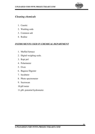 UPLOADED FOR WWW.PROJECTSKART.COM
Cleaning chemicals
1. Caustic
2. Washing soda
3. Common salt
4. Rodine
INSTRUMENTS USED IN CHEMICAL DEPARTMENT
1. Muffed furnace
2. Digital weighing scale.
3. Ropi pol
4. Polarimeter
5. Oven
6. Bagasse Digester
7. Incubator
8. Photo spectrometer
9. Sucroscan
10.pH meter
11.pH- potential hydrometer.
46
UPLOADED FOR WWW.PROJECTSKART.COM
 