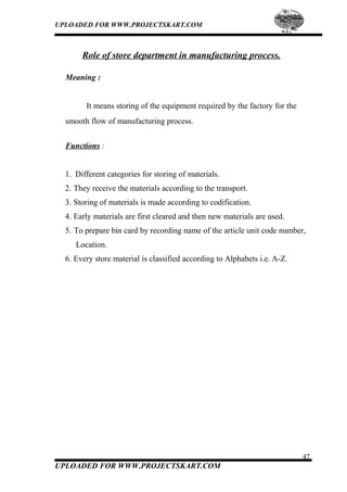 UPLOADED FOR WWW.PROJECTSKART.COM
Role of store department in manufacturing process.
Meaning :
It means storing of the equipment required by the factory for the
smooth flow of manufacturing process.
Functions :
1. Different categories for storing of materials.
2. They receive the materials according to the transport.
3. Storing of materials is made according to codification.
4. Early materials are first cleared and then new materials are used.
5. To prepare bin card by recording name of the article unit code number,
Location.
6. Every store material is classified according to Alphabets i.e. A-Z.
47
UPLOADED FOR WWW.PROJECTSKART.COM
 