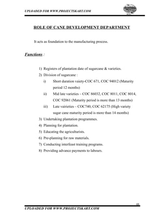 UPLOADED FOR WWW.PROJECTSKART.COM
ROLE OF CANE DEVELOPMENT DEPARTMENT
It acts as foundation to the manufacturing process.
Functions :
1) Registers of plantation date of sugarcane & varieties.
2) Division of sugarcane :
i) Short duration vaiety-COC 671, COC 94012 (Maturity
period 12 months)
ii) Mid late varieties – COC 86032, COC 8011, COC 8014,
COC 92061 (Maturity period is more than 13 months)
iii) Late vairieties – COC740, COC 62175 (High variety
sugar cane maturity period is more than 14 months)
3) Undertaking plantation programmes.
4) Planning for plantation.
5) Educating the agriculturists.
6) Pre-planning for raw materials.
7) Conducting interfeast training programs.
8) Providing advance payments to labours.
48
UPLOADED FOR WWW.PROJECTSKART.COM
 