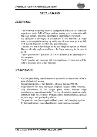 UPLOADED FOR WWW.PROJECTSKART.COM
SWOT ANALYSIS :
STRENGTHS
¨ The Promoter are young political background and have vast industrial
experience in the field of Sugar and are having good relationship with
the local farmers. This may help them in sugarcane procurement.
¨ No difficulty is envisaged in availability of raw material i.e. sugar
cane, as the project is coming up in the area of sugar cane growing belt
with a good irrigation facilities and good recovery.
¨ The area will not suffer draught as the Lift irrigation system of Almatti
Dam as already implemented hence the Sugar recovery in the area is
good.
¨ The co-generation of power of 16 MW will improve the profitability of
the company.
¨ The by-product viz. molasses will bring additional revenue as it will be
sold to distillery units as raw material.
WEAKNESSES
¨ Co-Gen plant being capital intensive, economics of operations suffer in
case of shortened season.
¨ Government policy of full decontrol of sugar during 2003-04.
¨ Sugar imports will have bearing on the profit margins of the company.
¨ Any disturbance in the co-gen plant would interrupt sugar
manufacturing operations totally. The cost of such interruptions can be
extremely high on account of production loss, machine failure, spillage
of juice, sugar and quality degradation.
¨ The promoters are having political background and changing loyalties
by the local farmers may affect them in sugarcane procurement.
50
UPLOADED FOR WWW.PROJECTSKART.COM
 