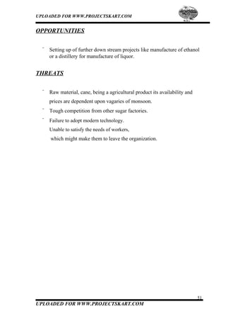UPLOADED FOR WWW.PROJECTSKART.COM
OPPORTUNITIES
¨ Setting up of further down stream projects like manufacture of ethanol
or a distillery for manufacture of liquor.
THREATS
¨ Raw material, cane, being a agricultural product its availability and
prices are dependent upon vagaries of monsoon.
¨ Tough competition from other sugar factories.
¨ Failure to adopt modern technology.
Unable to satisfy the needs of workers,
which might make them to leave the organization.
51
UPLOADED FOR WWW.PROJECTSKART.COM
 