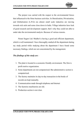 UPLOADED FOR WWW.PROJECTSKART.COM
The project was carried with the respect to the environmental forces
that influenced to the firms business activities. In liberalization, Privatization,
and Globalization (L.P.G) era almost small scale industries are moving
towards sick units and some close down in India. Village industries have lack
of good research and development support, that’s why they could not able to
under take the environmental analysis. Because of various reasons.
Nirani Sugars Ltd. Mudhol is having a good and efficient department,
which is well maintained. I have thoroughly studied all the department during
my study period while studying about the department I have found some
necessary findings, which are not concentrated by the management.
The findings of the study are :
1. The plant is located in a economic friendly environment. The firm is
profit motive organization.
2. Some departments are not computerized. But administrative section is
computerized.
3. The factory maintains its day-to-day transaction in the books of
records are kept manually.
4. Communication made through telephone and Internet
5. The factories machineries are old.
6. Production section is not clear.
53
UPLOADED FOR WWW.PROJECTSKART.COM
 