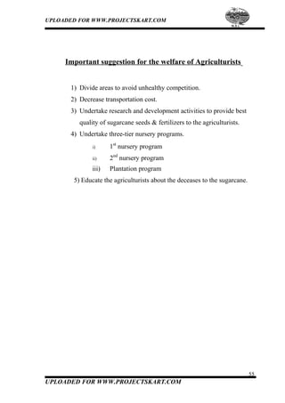 UPLOADED FOR WWW.PROJECTSKART.COM
Important suggestion for the welfare of Agriculturists
1) Divide areas to avoid unhealthy competition.
2) Decrease transportation cost.
3) Undertake research and development activities to provide best
quality of sugarcane seeds & fertilizers to the agriculturists.
4) Undertake three-tier nursery programs.
i) 1st
nursery program
ii) 2nd
nursery program
iii) Plantation program
5) Educate the agriculturists about the deceases to the sugarcane.
55
UPLOADED FOR WWW.PROJECTSKART.COM
 