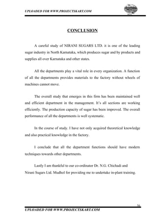 UPLOADED FOR WWW.PROJECTSKART.COM
CONCLUSION
A careful study of NIRANI SUGARS LTD. it is one of the leading
sugar industry in North Karnataka, which produces sugar and by products and
supplies all over Karnataka and other states.
All the departments play a vital role in every organization. A function
of all the departments provides materials to the factory without wheels of
machines cannot move.
The overall study that emerges in this firm has been maintained well
and efficient department in the management. It’s all sections are working
efficiently. The production capacity of sugar has been improved. The overall
performance of all the departments is well systematic.
In the course of study. I have not only acquired theoretical knowledge
and also practical knowledge in the factory.
I conclude that all the department functions should have modern
techniques towards other departments.
Lastly I am thankful to our co-ordinator Dr. N.G. Chichadi and
Nirani Sugars Ltd. Mudhol for providing me to undertake in-plant training.
56
UPLOADED FOR WWW.PROJECTSKART.COM
 
