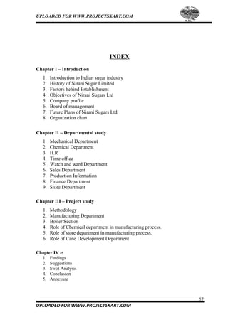 UPLOADED FOR WWW.PROJECTSKART.COM
INDEX
Chapter I – Introduction
1. Introduction to Indian sugar industry
2. History of Nirani Sugar Limited
3. Factors behind Establishment
4. Objectives of Nirani Sugars Ltd
5. Company profile
6. Board of management
7. Future Plans of Nirani Sugars Ltd.
8. Organization chart
Chapter II – Departmental study
1. Mechanical Department
2. Chemical Department
3. H.R
4. Time office
5. Watch and ward Department
6. Sales Department
7. Production Information
8. Finance Department
9. Store Department
Chapter III – Project study
1. Methodology
2. Manufacturing Department
3. Boiler Section
4. Role of Chemical department in manufacturing process.
5. Role of store department in manufacturing process.
6. Role of Cane Development Department
Chapter IV :-
1. Findings
2. Suggestions
3. Swot Analysis
4. Conclusion
5. Annexure
57
UPLOADED FOR WWW.PROJECTSKART.COM
 
