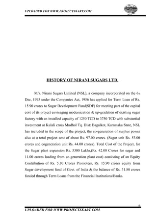 UPLOADED FOR WWW.PROJECTSKART.COM
HISTORY OF NIRANI SUGARS LTD.
M/s. Nirani Sugars Limited (NSL), a company incorporated on the 6th
Dec, 1995 under the Companies Act, 1956 has applied for Term Loan of Rs.
15.90 crores to Sugar Development Fund(SDF) for meeting part of the capital
cost of its project envisaging modernization & up-gradation of existing sugar
factory with an installed capacity of 1250 TCD to 3750 TCD with substantial
investment at Kulali cross Mudhol Tq. Dist: Bagalkot, Karnataka State, NSL
has included in the scope of the project, the co-generation of surplus power
also at a total project cost of about Rs. 97.00 crores. (Sugar unit Rs. 53.00
crores and cogeneration unit Rs. 44.00 crores). Total Cost of the Project, for
the Sugar plant expansion Rs. 5300 Lakhs,(Rs. 42.00 Crores for sugar and
11.00 crores loading from co-generation plant cost) consisting of an Equity
Contribution of Rs. 5.30 Crores Promoters, Rs. 15.90 crores equity from
Sugar development fund of Govt. of India & the balance of Rs. 31.80 crores
funded through Term Loans from the Financial Institutions/Banks.
6
UPLOADED FOR WWW.PROJECTSKART.COM
 