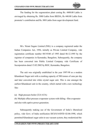UPLOADED FOR WWW.PROJECTSKART.COM
The funding for the cogeneration plant costing Rs. 4400.00 Lakhs is
envisaged by obtaining Rs. 3080 Lakhs from IREDA, Rs 440.00 Lakhs from
promoter’s contribution and Rs. 880 Lakhs from sugar development fund.
M/s. Nirani Sugars Limited (NSL) is a company registered under the
Indian Companies Act, 1956, initially as Private Limited Company, vide
registration certificate number 08/19340 of 1995 dated 06.12.1995 by the
registrar of companies in Karnataka, Bangalore, Subsequently, the company
has been converted into Public Limited Company vide Certificate of
Incorporation dated 15.02.2002 by ROC, Karnataka, Bangalore.
The unit was originally established in the year 1997-98 as a modern
Khandasari Sugar unit with a crushing capacity of 500 tonnes of cane per day
and later converted into white crystal sugar unit. This is one amongst the
earliest Khandasari unit in the country, which started with a new technology
like:
(a) High pressure boiler (32.0 ATA)
(b) Multiple effect pressure evaporator system with falling –film evaporator
and also with captive power generation.
Subsequently making use of the Government of India’s liberalized
policy, vide Govt. of India notification DCS/S/14/DTD 02-06-1998, which
permitted Khandasari sugar units to use vacuum system, they modernized the
7
UPLOADED FOR WWW.PROJECTSKART.COM
 