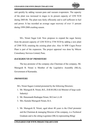 UPLOADED FOR WWW.PROJECTSKART.COM
unit quickly by adding vacuum pans and vacuum evaporators. The capacity
of the plant was increased in stages to its present capacity of 1250 TCD
during 2005-06. The plant runs fairly efficiently and is self sufficient in fuel
and power. It has recorded an average sugar recovery of over 11 percent
during 1999-2000 crushing season.
M/s. Nirani Sugar Litd. Now proposes to expand the sugar factory
from the present capacity of 1250 TCD to 3750 TCD by adding a new plant
of 2500 TCD, retaining the existing plant also. Also 16 MW Cogen Power
Plant is part of the expansion. The project appraisal was done by Mitcon
Consultancy Services Limted, Pune.
BACKGROUND OF PROMOTERS
The key promoter of the company also Chairman of the company, Mr.
Murugesh R. Nirani is Member of the Legislative Assembly (MLA),
Government of Karnataka.
PROMOTERS:
M/s. Nirani Sugars Limited promoted by the following Directors:
1. Mr. Murugesh R. Nirani, B.E., D.B.M (MLA & Minister of large scale
Industry)
2. Mr. Hanumanth Rudrappa Nirani, M.Com L.L.B
3. Mrs. Kamala Murugesh Nirani, B.A.
1. Mr. Murugesh R. Nirani, aged about 40 years is the Chief promoter
and the Chairman & managing Director of the company, is a Technical
Graduate and is the sitting Legislator (MLA) representing Bilagi
8
UPLOADED FOR WWW.PROJECTSKART.COM
 