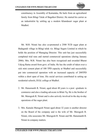UPLOADED FOR WWW.PROJECTSKART.COM
constituency in Assembly of Karnataka, He hails from an agricultural
family from Bilagi Taluk of Bagalkot District. He started his carrier as
an industrialist by settling up a modern Khandasari sugar plant at
Mudhol.
Mr. M.R. Nirani has also co-promoted a 2500 TCD sugar plant at
Badagandi village in Bilagi taluk viz. Bilagi Sugars Limited in which he
holds the position of Managing Director. This unit has just successfully
completed trial runs and started commercial operations (during January
2006). Mrs. M.R. Nirani has also been recognized and awarded Bharat
Udyog Ratna award from govt. of India. He has the credit of taken over a
sick mini cement plant of 100 TPD capacity at Mudhol and successfully
put into commercial operation with an increased capacity of 200TPD
within a short span of time. His social services contributed in setting up
residential schools, D.Ed. college at Mudhol.
2. Mr. Hanumanth R. Nirani, aged about 40 years is a post –graduate in
commerce and also a leading advocate in Bilati Tq. He is the brother of
Mr. Murugesh R. Nirani and is also actively involved in the day-to-day
operations of the sugar plant.
3. Mrs. Kamala Murugesh Nirani aged about 32 years is another director
on the Board of the company and is the wife of Mr. Murugesh R.
Nirani, who associates Mr. Murugesh R. Nirani and Mr. Hanumanth R.
Nirani in company matters.
9
UPLOADED FOR WWW.PROJECTSKART.COM
 